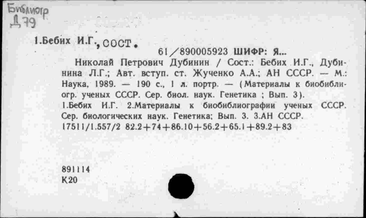 ﻿ДЧ9
1 Бебих И.Г. COCT.
61/890005923 ШИФР: Я...
Николай Петрович Дубинин / Сост.: Бебих И.Г., Дубинина Л.Г.; Авт. вступ. ст. Жученко А.А.; АН СССР. — М.: Наука, 1989. — 190 с., 1 л. портр. — (Материалы к биобнблн-огр. ученых СССР. Сер. биол. наук. Генетика ; Вып. 3).
1.Бебих И.Г. 2.Материалы к биобиблиографии ученых СССР. Сер. биологических наук. Генетика; Вып. 3. З.АН СССР.
17511/1.557/2 82.2 + 74+86.10+56.2+65.1+89.2+83
891114
К20